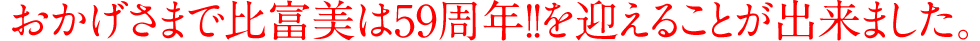 おかげさまで比富美は59周年!!を迎えることが出来ました。